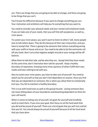 Annie’s Tips Money Magnetism Autoresponder Service
are. There are things that you are going to be able to change, and there are going
to be things that you can’t.
You’ll know the difference because if you want to change something you can.
Your motivation and ambitions will help you fix everything that you want to.
You need to consider your physical needs and your mental and emotional needs.
If you can take care of your needs, then you will find self-acceptance, as well as,
inner peace.
To sustain your inner peace, you won’t want to listen to others’ talk. Some people
love to talk others down. They do this because of their own insecurities, and you
have to accept that. There is going to be someone that notices everything wrong
with your outfit or house and so on. You need to be able to let the comments roll
off your back. Don’t carry that negative weight around or your energy will be off
balance.
Allow them to talk their talk, and be who they are. Accept that they have needs.
At the same time, don’t internalize their talk for yourself. Keep a healthy
boundary of separation, knowing many times opinions of others fulfill their own
needs and have nothing to do with you.
Also to sustain your inner peace, you have to take care of yourself. You need to
watch out for yourself so that you don’t feel dependent on anyone. Once you find
that you are dependent on someone, this is when you allow them to emotionally
hurt you. You fail to maintain a healthy boundary.
This is true with loved ones as well as the gossip hounds. Loving someone does
not mean letting down all your boundaries and becoming dependent on them for
your self-worth.
When it comes to taking care of yourself, set goals for yourself and mindfully
work to meet them. If you miss your goal, then focus on all the hard work that
you did and be proud of yourself. There are a lot of goals that you will miss and lot
that you hit. You should always be proud of yourself because of all the hard work
that you have done.
 