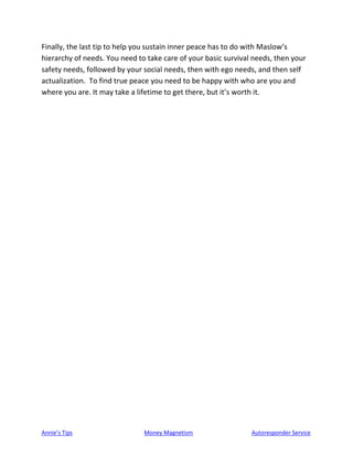 Annie’s Tips Money Magnetism Autoresponder Service
Finally, the last tip to help you sustain inner peace has to do with Maslow’s
hierarchy of needs. You need to take care of your basic survival needs, then your
safety needs, followed by your social needs, then with ego needs, and then self
actualization. To find true peace you need to be happy with who are you and
where you are. It may take a lifetime to get there, but it’s worth it.
 