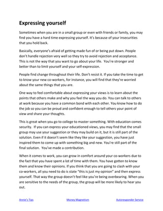 Annie’s Tips Money Magnetism Autoresponder Service
Expressing yourself
Sometimes when you are in a small group or even with friends or family, you may
find you have a hard time expressing yourself. It’s because of your insecurities
that you hold back.
Basically, everyone’s afraid of getting made fun of or being put down. People
don’t handle rejection very well so they try to avoid rejection and acceptance.
This is not the way that you want to go about your life. You’re stronger and
better than to limit yourself and your self-expression.
People find change throughout their life. Don’t resist it. If you take the time to get
to know your new co-workers, for instance, you will find that they’re worried
about the same things that you are.
One way to feel comfortable about expressing your views is to learn about the
points that others make and why you feel the way you do. You can talk to others
at work because you have a common bond with each other. You know how to do
the job so you can be proud and confident enough to tell others your point of
view and share your thoughts.
This is great when you go to college to master something. With education comes
security. If you can express your educationed views, you may find that the small
group may use your suggestion or they may build on it, but it is still part of the
solution. Even if it doesn’t seem like they like your suggestion, you have just
inspired them to come up with something big and new. You’re still part of the
final solution. You’ve made a contribution.
When it comes to work, you can grow in comfort around your co-workers due to
the fact that you have spent a lot of time with them. You have gotten to know
them and know their opinions. If you think that you are going to clash with your
co-workers, all you need to do is state “this is just my opinion” and then express
yourself. That way the group doesn’t feel like you’re being overbearing. When you
are sensitive to the needs of the group, the group will be more likely to hear you
out.
 
