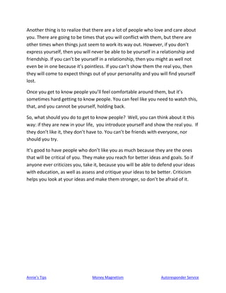 Annie’s Tips Money Magnetism Autoresponder Service
Another thing is to realize that there are a lot of people who love and care about
you. There are going to be times that you will conflict with them, but there are
other times when things just seem to work its way out. However, if you don’t
express yourself, then you will never be able to be yourself in a relationship and
friendship. If you can’t be yourself in a relationship, then you might as well not
even be in one because it’s pointless. If you can’t show them the real you, then
they will come to expect things out of your personality and you will find yourself
lost.
Once you get to know people you’ll feel comfortable around them, but it’s
sometimes hard getting to know people. You can feel like you need to watch this,
that, and you cannot be yourself, holding back.
So, what should you do to get to know people? Well, you can think about it this
way: if they are new in your life, you introduce yourself and show the real you. If
they don’t like it, they don’t have to. You can’t be friends with everyone, nor
should you try.
It’s good to have people who don’t like you as much because they are the ones
that will be critical of you. They make you reach for better ideas and goals. So if
anyone ever criticizes you, take it, because you will be able to defend your ideas
with education, as well as assess and critique your ideas to be better. Criticism
helps you look at your ideas and make them stronger, so don’t be afraid of it.
 