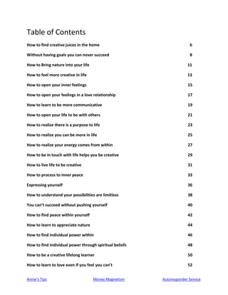 Annie’s Tips Money Magnetism Autoresponder Service
Table of Contents
How to find creative juices in the home 6
Without having goals you can never succeed 8
How to Bring nature into your life 11
How to feel more creative in life 13
How to open your inner feelings 15
How to open your feelings in a love relationship 17
How to learn to be more communicative 19
How to open your life to be with others 21
How to realize there is a purpose to life 23
How to realize you can be more in life 25
How to realize your energy comes from within 27
How to be in touch with life helps you be creative 29
How to live life to be creative 31
How to process to inner peace 33
Expressing yourself 36
How to understand your possibilities are limitless 38
You can’t succeed without pushing yourself 40
How to find peace within yourself 42
How to learn to appreciate nature 44
How to find individual power within 46
How to find individual power through spiritual beliefs 48
How to be a creative lifelong learner 50
How to learn to love even if you feel you can’t 52
 