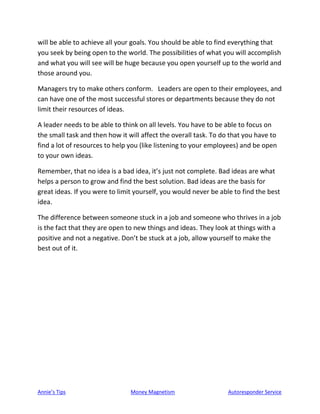 Annie’s Tips Money Magnetism Autoresponder Service
will be able to achieve all your goals. You should be able to find everything that
you seek by being open to the world. The possibilities of what you will accomplish
and what you will see will be huge because you open yourself up to the world and
those around you.
Managers try to make others conform. Leaders are open to their employees, and
can have one of the most successful stores or departments because they do not
limit their resources of ideas.
A leader needs to be able to think on all levels. You have to be able to focus on
the small task and then how it will affect the overall task. To do that you have to
find a lot of resources to help you (like listening to your employees) and be open
to your own ideas.
Remember, that no idea is a bad idea, it’s just not complete. Bad ideas are what
helps a person to grow and find the best solution. Bad ideas are the basis for
great ideas. If you were to limit yourself, you would never be able to find the best
idea.
The difference between someone stuck in a job and someone who thrives in a job
is the fact that they are open to new things and ideas. They look at things with a
positive and not a negative. Don’t be stuck at a job, allow yourself to make the
best out of it.
 