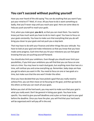 Annie’s Tips Money Magnetism Autoresponder Service
You can’t succeed without pushing yourself
Have you ever heard of the old saying “You can do anything that you want if you
put your mind to it”? Well, it’s true. All you have to do is want something so
badly, that you’ll never stop until you reach your goal. Here are some ideas to
help you push yourself to reach your goals.
First, when you make goal, you do it, so that you can meet them. You need to
know just how much work you have to do to meet a goal. You have to focus on
your goals constantly. You have to make sure that everything that you do will
bring you closer to your goals and not push you a step back.
That may have to do with your finances and other things like your attitude. You
have to look at your goal and make milestones so that you know that you have
made some progress. Each time that you hit your milestone you can feel good
knowing that you are pushing yourself forward.
You should also limit your ambitions. Even though you should never limit your
possibilities, if you limit your ambitions you will find that you can focus on one
task at a time. You may have to reach dual goals, but anything more than two at a
time, will confuse you and screw everything up. Remember, baby steps are how
you get to where you want in life. You need to focus on one or two goals at a
time, but make sure that the one won’t hinder the other.
Once you have decided that you have picked a goal that you really need to
achieve first, you can then move on to focusing on the goal, and then go back to
the others so that you can reach all your goals.
Before you start all the hard work, you may want to make sure that your goal is
what you really want. Don’t be general in listing your goals. You have to be
specific. You need to give yourself deadlines and a plan on how to get to your goal
before the deadline. Once you have the plan, you will find that your hard work
will be organized and it will pay off in the end.
 
