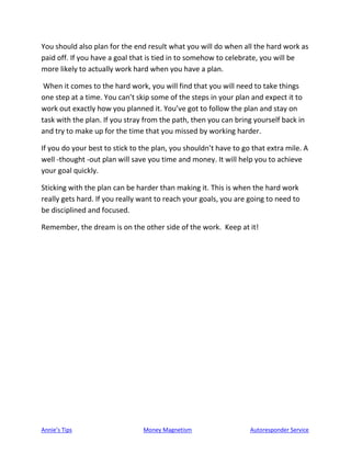 Annie’s Tips Money Magnetism Autoresponder Service
You should also plan for the end result what you will do when all the hard work as
paid off. If you have a goal that is tied in to somehow to celebrate, you will be
more likely to actually work hard when you have a plan.
When it comes to the hard work, you will find that you will need to take things
one step at a time. You can’t skip some of the steps in your plan and expect it to
work out exactly how you planned it. You’ve got to follow the plan and stay on
task with the plan. If you stray from the path, then you can bring yourself back in
and try to make up for the time that you missed by working harder.
If you do your best to stick to the plan, you shouldn’t have to go that extra mile. A
well -thought -out plan will save you time and money. It will help you to achieve
your goal quickly.
Sticking with the plan can be harder than making it. This is when the hard work
really gets hard. If you really want to reach your goals, you are going to need to
be disciplined and focused.
Remember, the dream is on the other side of the work. Keep at it!
 