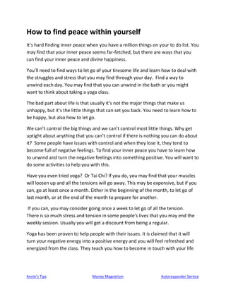 Annie’s Tips Money Magnetism Autoresponder Service
How to find peace within yourself
It’s hard finding inner peace when you have a million things on your to do list. You
may find that your inner peace seems far-fetched, but there are ways that you
can find your inner peace and divine happiness.
You’ll need to find ways to let go of your tiresome life and learn how to deal with
the struggles and stress that you may find through your day. Find a way to
unwind each day. You may find that you can unwind in the bath or you might
want to think about taking a yoga class.
The bad part about life is that usually it’s not the major things that make us
unhappy, but it’s the little things that can set you back. You need to learn how to
be happy, but also how to let go.
We can’t control the big things and we can’t control most little things. Why get
uptight about anything that you can’t control if there is nothing you can do about
it? Some people have issues with control and when they lose it, they tend to
become full of negative feelings. To find your inner peace you have to learn how
to unwind and turn the negative feelings into something positive. You will want to
do some activities to help you with this.
Have you even tried yoga? Or Tai Chi? If you do, you may find that your muscles
will loosen up and all the tensions will go away. This may be expensive, but if you
can, go at least once a month. Either in the beginning of the month, to let go of
last month, or at the end of the month to prepare for another.
If you can, you may consider going once a week to let go of all the tension.
There is so much stress and tension in some people’s lives that you may end the
weekly session. Usually you will get a discount from being a regular.
Yoga has been proven to help people with their issues. It is claimed that it will
turn your negative energy into a positive energy and you will feel refreshed and
energized from the class. They teach you how to become in touch with your life
 