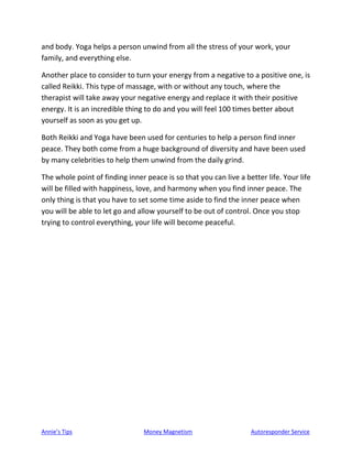 Annie’s Tips Money Magnetism Autoresponder Service
and body. Yoga helps a person unwind from all the stress of your work, your
family, and everything else.
Another place to consider to turn your energy from a negative to a positive one, is
called Reikki. This type of massage, with or without any touch, where the
therapist will take away your negative energy and replace it with their positive
energy. It is an incredible thing to do and you will feel 100 times better about
yourself as soon as you get up.
Both Reikki and Yoga have been used for centuries to help a person find inner
peace. They both come from a huge background of diversity and have been used
by many celebrities to help them unwind from the daily grind.
The whole point of finding inner peace is so that you can live a better life. Your life
will be filled with happiness, love, and harmony when you find inner peace. The
only thing is that you have to set some time aside to find the inner peace when
you will be able to let go and allow yourself to be out of control. Once you stop
trying to control everything, your life will become peaceful.
 