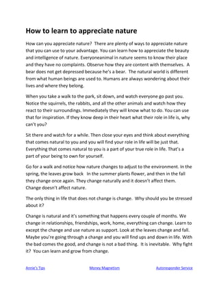 Annie’s Tips Money Magnetism Autoresponder Service
How to learn to appreciate nature
How can you appreciate nature? There are plenty of ways to appreciate nature
that you can use to your advantage. You can learn how to appreciate the beauty
and intelligence of nature. Everyoneanimal in nature seems to know their place
and they have no complaints. Observe how they are content with themselves. A
bear does not get depressed because he’s a bear. The natural world is different
from what human beings are used to. Humans are always wondering about their
lives and where they belong.
When you take a walk to the park, sit down, and watch everyone go past you.
Notice the squirrels, the rabbits, and all the other animals and watch how they
react to their surroundings. Immediately they will know what to do. You can use
that for inspiration. If they know deep in their heart what their role in life is, why
can’t you?
Sit there and watch for a while. Then close your eyes and think about everything
that comes natural to you and you will find your role in life will be just that.
Everything that comes natural to you is a part of your true role in life. That’s a
part of your being to own for yourself.
Go for a walk and notice how nature changes to adjust to the environment. In the
spring, the leaves grow back In the summer plants flower, and then in the fall
they change once again. They change naturally and it doesn’t affect them.
Change doesn’t affect nature.
The only thing in life that does not change is change. Why should you be stressed
about it?
Change is natural and it’s something that happens every couple of months. We
change in relationships, friendships, work, home, everything can change. Learn to
except the change and use nature as support. Look at the leaves change and fall.
Maybe you’re going through a change and you will find ups and down in life. With
the bad comes the good, and change is not a bad thing. It is inevitable. Why fight
it? You can learn and grow from change.
 