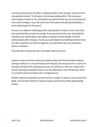 Annie’s Tips Money Magnetism Autoresponder Service
You know what nature also does, it adapts quickly to the changes. Have you ever
transplanted a plant? It still grew to be strong and beautiful. This is because
nature doesn’t worry or fret. Sometimes you will find that you are so stressed out
from all the change in your life, but if you think about everything individually, is
there anything worth the worry?
Humans can adapt to anything just like anything else in nature. If you lose a job,
you automatically cut back on savings. If you purchase home, you may adapt by
making it your special place. We adapt so quickly to some change, and then
wallow about other changes. If only you could adapt to everything and learn how
to make a positive out of every negative, you would find your life would be a
whole a lot better.
You’d be able to enjoy your life if you didn’t worry so much.
However, there are times when you need to enjoy your life and nature without
having to reflect on it. If you find yourself stressed, you can go out for a walk or to
the park and watch the world pass you by. You will see so much on a walk and it
can be calming and peaceful. Nature can be embraced in your life because there
is so much to learn and nature has it all figured out.
All life’s important questions can be found on a walk on a path or even around the
block. You can find comfort in nature and you can find yourself by appreciating
nature.
 