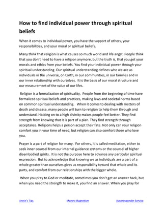 Annie’s Tips Money Magnetism Autoresponder Service
How to find individual power through spiritual
beliefs
When it comes to individual power, you have the support of others, your
responsibilities, and your moral or spiritual beliefs.
Many think that religion is what causes so much world and life angst. People think
that you don’t need to have a religion anymore, but the truth is, that you get your
morals and ethics from your beliefs. You find your individual power through your
spiritual understanding. Our spiritual understanding defines who we are as
individuals in the universe, on Earth, in our communities, in our families and in
our inner relationship with ourselves. It is the basis of our moral structure and
our measurement of the value of our lifes.
Religion is a formalization of spirituality. People from the beginning of time have
formalized spiritual beliefs and practices, making laws and societal norms based
on common spiritual understanding. When it comes to dealing with matters of
death and disease, many people will turn to religion to help them through and
understand. Holding on to a high divinity makes people feel better. They find
strength from knowing that it is part of a plan. They find strength through
acceptance. Religions helps a person accept their fate. Not only can your religion
comfort you in your time of need, but religion can also comfort those who love
you.
Prayer is a part of religion for many. For others, it is called meditation, either to
seek inner counsel from our internal guidance systems or the counsel of higher
disembodied spirits. It is not the purpose here to advance any particular spiritual
expression. But to acknowledge that knowing we as individuals are a part of a
whole greater than ourselves gives us responsibility toward that whole and its
parts, and comfort from our relationships with the bigger whole.
When you pray to God or meditate, sometimes you don’t get an answer back, but
when you need the strength to make it, you find an answer. When you pray for
 