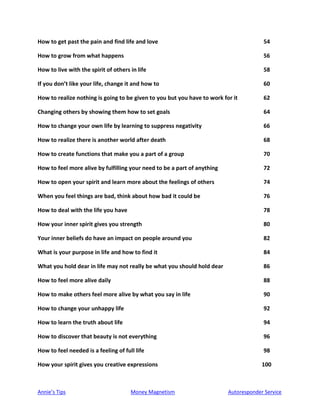 Annie’s Tips Money Magnetism Autoresponder Service
How to get past the pain and find life and love 54
How to grow from what happens 56
How to live with the spirit of others in life 58
If you don’t like your life, change it and how to 60
How to realize nothing is going to be given to you but you have to work for it 62
Changing others by showing them how to set goals 64
How to change your own life by learning to suppress negativity 66
How to realize there is another world after death 68
How to create functions that make you a part of a group 70
How to feel more alive by fulfilling your need to be a part of anything 72
How to open your spirit and learn more about the feelings of others 74
When you feel things are bad, think about how bad it could be 76
How to deal with the life you have 78
How your inner spirit gives you strength 80
Your inner beliefs do have an impact on people around you 82
What is your purpose in life and how to find it 84
What you hold dear in life may not really be what you should hold dear 86
How to feel more alive daily 88
How to make others feel more alive by what you say in life 90
How to change your unhappy life 92
How to learn the truth about life 94
How to discover that beauty is not everything 96
How to feel needed is a feeling of full life 98
How your spirit gives you creative expressions 100
 