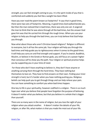 Annie’s Tips Money Magnetism Autoresponder Service
strength, you can feel strength coming to you. It is the spirit inside of you that is
comforted and suddenly you feel like a weight has been lifted.
Have you ever read the poem known as Footprints? It says that in good times,
there were two sets of footprints. Meaning, in good times God walked beside you.
But then the man noticed that in bad times, there was only one set. It angered
the man to think that he was alone through all the bad times, but the answer God
gave him was that He carried him through the rough times. When you use your
religion to help you through the bad times, you can truly believe that God helps
you through.
Now what about those who aren’t Christian based religions? Religion is different
to everyone, but it all has the same job. Your religion will help you through the
bad times and help guide you to righteousness when it comes to the good times.
It will help you carry on and find strength and support. If you’re Jewish, Buddhist,
Muslim, or believe in the Greek or Roman gods, you still focus on a power higher
than conscious self to show you the path. Your religion or spiritual practice helps
you by supporting you in your time of need.
For those who don’t have anything to believe in, they don’t have anyone or
anything carrying them through the hard times. They have nothing but
themselves to lean on. They have to find answers on their own. Finding your inner
strength is hard, but it’s harder when you have nothing pushing you. Religious
beliefs can help push you to get through things and can help relieve your pain.
You can have something to comfort you when bad times happen.
One key to life is your spirituality, however codified in a religion. There is so much
hype over what you believe that people have forgotten the purpose of believing.
It doesn’t matter what you believe, but that you believe in a whole that is bigger
than yourself.
There are so many wars in the name of religion, but you lose the sight of your
religion when you attack another. It doesn’t matter the details of your life,
religion, or after life, what matters is that you made the most out of your life.
 