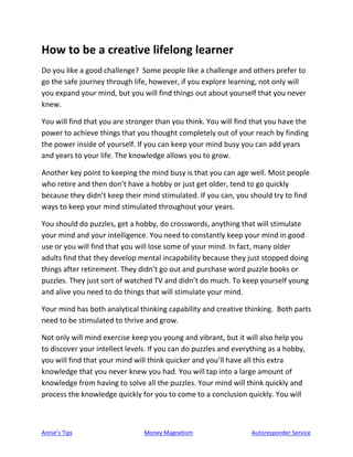 Annie’s Tips Money Magnetism Autoresponder Service
How to be a creative lifelong learner
Do you like a good challenge? Some people like a challenge and others prefer to
go the safe journey through life, however, if you explore learning, not only will
you expand your mind, but you will find things out about yourself that you never
knew.
You will find that you are stronger than you think. You will find that you have the
power to achieve things that you thought completely out of your reach by finding
the power inside of yourself. If you can keep your mind busy you can add years
and years to your life. The knowledge allows you to grow.
Another key point to keeping the mind busy is that you can age well. Most people
who retire and then don’t have a hobby or just get older, tend to go quickly
because they didn’t keep their mind stimulated. If you can, you should try to find
ways to keep your mind stimulated throughout your years.
You should do puzzles, get a hobby, do crosswords, anything that will stimulate
your mind and your intelligence. You need to constantly keep your mind in good
use or you will find that you will lose some of your mind. In fact, many older
adults find that they develop mental incapability because they just stopped doing
things after retirement. They didn’t go out and purchase word puzzle books or
puzzles. They just sort of watched TV and didn’t do much. To keep yourself young
and alive you need to do things that will stimulate your mind.
Your mind has both analytical thinking capability and creative thinking. Both parts
need to be stimulated to thrive and grow.
Not only will mind exercise keep you young and vibrant, but it will also help you
to discover your intellect levels. If you can do puzzles and everything as a hobby,
you will find that your mind will think quicker and you’ll have all this extra
knowledge that you never knew you had. You will tap into a large amount of
knowledge from having to solve all the puzzles. Your mind will think quickly and
process the knowledge quickly for you to come to a conclusion quickly. You will
 