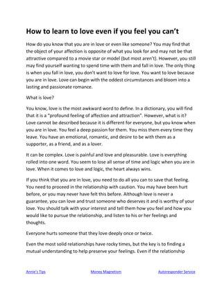 Annie’s Tips Money Magnetism Autoresponder Service
How to learn to love even if you feel you can’t
How do you know that you are in love or even like someone? You may find that
the object of your affection is opposite of what you look for and may not be that
attractive compared to a movie star or model (but most aren’t). However, you still
may find yourself wanting to spend time with them and fall in love. The only thing
is when you fall in love, you don’t want to love for love. You want to love because
you are in love. Love can begin with the oddest circumstances and bloom into a
lasting and passionate romance.
What is love?
You know, love is the most awkward word to define. In a dictionary, you will find
that it is a “profound feeling of affection and attraction”. However, what is it?
Love cannot be described because it is different for everyone, but you know when
you are in love. You feel a deep passion for them. You miss them every time they
leave. You have an emotional, romantic, and desire to be with them as a
supporter, as a friend, and as a lover.
It can be complex. Love is painful and love and pleasurable. Love is everything
rolled into one word. You seem to lose all sense of time and logic when you are in
love. When it comes to love and logic, the heart always wins.
If you think that you are in love, you need to do all you can to save that feeling.
You need to proceed in the relationship with caution. You may have been hurt
before, or you may never have felt this before. Although love is never a
guarantee, you can love and trust someone who deserves it and is worthy of your
love. You should talk with your interest and tell them how you feel and how you
would like to pursue the relationship, and listen to his or her feelings and
thoughts.
Everyone hurts someone that they love deeply once or twice.
Even the most solid relationships have rocky times, but the key is to finding a
mutual understanding to help preserve your feelings. Even if the relationship
 
