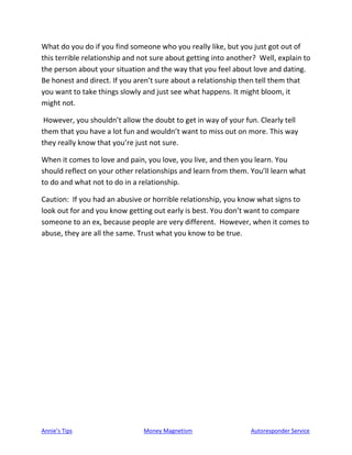 Annie’s Tips Money Magnetism Autoresponder Service
What do you do if you find someone who you really like, but you just got out of
this terrible relationship and not sure about getting into another? Well, explain to
the person about your situation and the way that you feel about love and dating.
Be honest and direct. If you aren’t sure about a relationship then tell them that
you want to take things slowly and just see what happens. It might bloom, it
might not.
However, you shouldn’t allow the doubt to get in way of your fun. Clearly tell
them that you have a lot fun and wouldn’t want to miss out on more. This way
they really know that you’re just not sure.
When it comes to love and pain, you love, you live, and then you learn. You
should reflect on your other relationships and learn from them. You’ll learn what
to do and what not to do in a relationship.
Caution: If you had an abusive or horrible relationship, you know what signs to
look out for and you know getting out early is best. You don’t want to compare
someone to an ex, because people are very different. However, when it comes to
abuse, they are all the same. Trust what you know to be true.
 