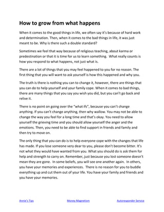 Annie’s Tips Money Magnetism Autoresponder Service
How to grow from what happens
When it comes to the good things in life, we often say it’s because of hard work
and determination. Then, when it comes to the bad things in life, it was just
meant to be. Why is there such a double standard?
Sometimes we feel that way because of religious teaching, about karma or
predestination or that it is time for us to learn something. What really counts is
how you respond to what happens, not just what is.
There are a lot of things that you may feel happened to you for no reason. The
first thing that you will want to ask yourself is how this happened and why you.
The truth is there is nothing you can to change it, however, there are things that
you can do to help yourself and your family cope. When it comes to bad things,
there are many things that you say you wish you did, but you can’t go back and
relive it.
There is no point on going over the “what ifs”, because you can’t change
anything. If you can’t change anything, then why wallow. You may not be able to
change the way you feel for a long time and that’s okay. You need to allow
yourself the grieving time and you should allow yourself the anger and the
emotions. Then, you need to be able to find support in friends and family and
then try to move on.
The only thing that you can do is to help everyone cope with the changes that life
has made. If you lose someone very dear to you, please don’t become bitter. It’s
not what they would have wanted from you. What you should do is ask them for
help and strength to carry on. Remember, just because you lost someone doesn’t
mean they are gone. In some beliefs, you will see one another again. In others,
you have your memories and experiences. There is no reason for you to buddle
everything up and cut them out of your life. You have your family and friends and
you have your memories.
 