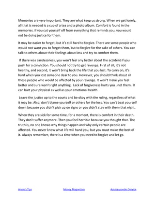 Annie’s Tips Money Magnetism Autoresponder Service
Memories are very important. They are what keep us strong. When we get lonely,
all that is needed is a cup of a tea and a photo album. Comfort is found in the
memories. If you cut yourself off from everything that reminds you, you would
not be doing justice for them.
It may be easier to forget, but it’s still hard to forgive. There are some people who
would not want you to forget them, but to forgive for the sake of others. You can
talk to others about their feelings about loss and try to comfort them.
If there was carelessness, you won’t feel any better about the accident if you
push for a conviction. You should not try to get revenge. First of all, it’s not
healthy, and second, it won’t bring back the life that you lost. To carry on, it’s
hard when you lost someone dear to you. However, you should think about all
those people who would be affected by your revenge. It won’t make you feel
better and sure won’t right anything. Lack of forgiveness hurts you , not them. It
can hurt your physical as well as your emotional health.
Leave the justice up to the courts and be okay with the ruling, regardless of what
it may be. Also, don’t blame yourself or others for the loss. You can’t beat yourself
down because you didn’t pick up on signs or you didn’t stay with them that night.
When they are sick for some time, for a moment, there is comfort in their death.
They don’t suffer anymore. Then you feel horrible because you thought that. The
truth is, no one knows why things happen and why only certain people are
affected. You never know what life will hand you, but you must make the best of
it. Always remember, there is a time when you need to forgive and let go.
 