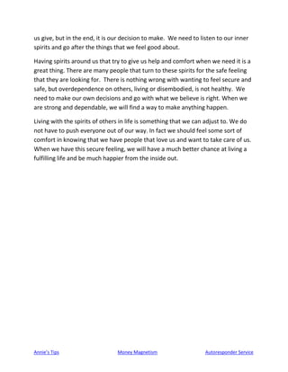 Annie’s Tips Money Magnetism Autoresponder Service
us give, but in the end, it is our decision to make. We need to listen to our inner
spirits and go after the things that we feel good about.
Having spirits around us that try to give us help and comfort when we need it is a
great thing. There are many people that turn to these spirits for the safe feeling
that they are looking for. There is nothing wrong with wanting to feel secure and
safe, but overdependence on others, living or disembodied, is not healthy. We
need to make our own decisions and go with what we believe is right. When we
are strong and dependable, we will find a way to make anything happen.
Living with the spirits of others in life is something that we can adjust to. We do
not have to push everyone out of our way. In fact we should feel some sort of
comfort in knowing that we have people that love us and want to take care of us.
When we have this secure feeling, we will have a much better chance at living a
fulfilling life and be much happier from the inside out.
 