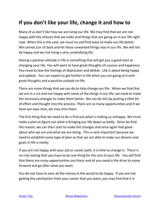 Annie’s Tips Money Magnetism Autoresponder Service
If you don’t like your life, change it and how to
Many of us don’t like how we are living our life. We may find that we are not
happy with the choices that we make and things that are going on in our life right
now. When this is the case, we must try and find ways to make our life better.
We cannot just sit back and let these unwanted things stay in our life. We will not
be happy and we risk living a very unsatisfying life.
Having a positive attitude in life is something that will get you a good start at
changing your life. You will want to have great thoughts of success and happiness.
You need to lose the feelings of depression and defeat. Life is about being happy
and upbeat. You can expect to get further in life when you are going at it with
great thoughts and a positive outlook on life.
There are many things that we can do to help change our life. When we find that
we are in a rut and not happy with some of the things in our life, we need to make
the necessary changes to make them better. We can do this by putting a little bit
of effort and thought into the process. There are so many opportunities and if we
have our eyes shut, we may miss them.
The first thing that we need to do is find out what is making us unhappy. We must
make a plan to figure out what is bringing our life down so badly. Once we find
the reason, we can then start to make the changes and once again feel good
about who we are and what we are doing. This is very important because we
need to establish some type of plan so that we are able to make our dreams and
goals in life a reality.
If you are not happy with your job or career path, it is time to change it. There is
no rule stating that you have to be one thing for the rest of your life. You will find
that there are many opportunities out there and all you need is the drive to move
forward and go after what you want.
You do not have to earn all the money in the world to be happy. If you are not
getting the satisfaction from your career that you want, you may find that it is
 
