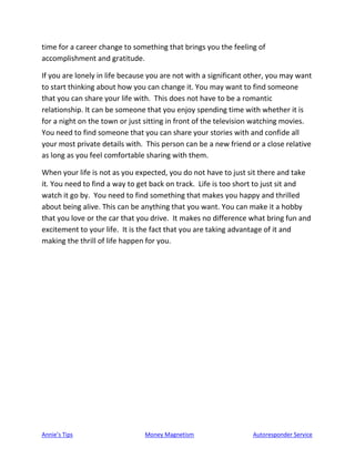 Annie’s Tips Money Magnetism Autoresponder Service
time for a career change to something that brings you the feeling of
accomplishment and gratitude.
If you are lonely in life because you are not with a significant other, you may want
to start thinking about how you can change it. You may want to find someone
that you can share your life with. This does not have to be a romantic
relationship. It can be someone that you enjoy spending time with whether it is
for a night on the town or just sitting in front of the television watching movies.
You need to find someone that you can share your stories with and confide all
your most private details with. This person can be a new friend or a close relative
as long as you feel comfortable sharing with them.
When your life is not as you expected, you do not have to just sit there and take
it. You need to find a way to get back on track. Life is too short to just sit and
watch it go by. You need to find something that makes you happy and thrilled
about being alive. This can be anything that you want. You can make it a hobby
that you love or the car that you drive. It makes no difference what bring fun and
excitement to your life. It is the fact that you are taking advantage of it and
making the thrill of life happen for you.
 