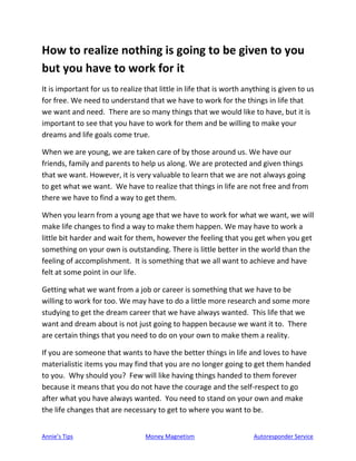 Annie’s Tips Money Magnetism Autoresponder Service
How to realize nothing is going to be given to you
but you have to work for it
It is important for us to realize that little in life that is worth anything is given to us
for free. We need to understand that we have to work for the things in life that
we want and need. There are so many things that we would like to have, but it is
important to see that you have to work for them and be willing to make your
dreams and life goals come true.
When we are young, we are taken care of by those around us. We have our
friends, family and parents to help us along. We are protected and given things
that we want. However, it is very valuable to learn that we are not always going
to get what we want. We have to realize that things in life are not free and from
there we have to find a way to get them.
When you learn from a young age that we have to work for what we want, we will
make life changes to find a way to make them happen. We may have to work a
little bit harder and wait for them, however the feeling that you get when you get
something on your own is outstanding. There is little better in the world than the
feeling of accomplishment. It is something that we all want to achieve and have
felt at some point in our life.
Getting what we want from a job or career is something that we have to be
willing to work for too. We may have to do a little more research and some more
studying to get the dream career that we have always wanted. This life that we
want and dream about is not just going to happen because we want it to. There
are certain things that you need to do on your own to make them a reality.
If you are someone that wants to have the better things in life and loves to have
materialistic items you may find that you are no longer going to get them handed
to you. Why should you? Few will like having things handed to them forever
because it means that you do not have the courage and the self-respect to go
after what you have always wanted. You need to stand on your own and make
the life changes that are necessary to get to where you want to be.
 