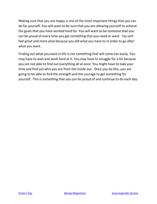 Annie’s Tips Money Magnetism Autoresponder Service
Making sure that you are happy is one of the most important things that you can
do for yourself. You will want to be sure that you are allowing yourself to achieve
the goals that you have worked hard for. You will want to be someone that you
can be proud of every time you get something that you need or want. You will
feel great and more alive because you did what you have to in order to go after
what you want.
Finding out what you want in life is not something that will come too easily. You
may have to wait and work hard at it. You may have to struggle for a bit because
you are not able to find out everything all at once. You might have to take your
time and find out who you are from the inside out. Once you do this, you are
going to be able to find the strength and the courage to get something for
yourself. This is something that you can be proud of and continue to do each day.
 