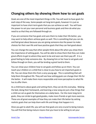 Annie’s Tips Money Magnetism Autoresponder Service
Changing others by showing them how to set goals
Goals are one of the most important things in life. You will want to have goals for
each step of the way. Some people set long-term goals, however it is just as
important to have short-term goals that you can achieve as well. You will have
the power to set your own personal and business goals and then do what you
need to so that they are followed through on.
If you are someone that has goals and uses them to make their life better, you
may want to help others achieve goals as well. This is something that you can do
and feel great about because you are giving someone else the power to make
choices for their own life and have positive goals that they can feel good about.
You can change the way that other people think about life when you show them
the importance of setting goals. You will be able to show them that they can make
great efforts to get to where they want to be and soon see them pay off. It is a
great feeling to help someone else. By showing him or her how to set goals and
follow through on them, you will be lending a great hand to them.
You can show your children how to set goals and follow up on them. You can
teach your children or a child that is close to you how to set important goals in
life. You can show them this from a very young age. This is something that will
help them throughout life. They will see how setting goals can change their life for
the better. It will make them more responsible and more perceptive to what life
has to offer them.
As a child learns about goals and setting them, they can do this everyday. Making
the bed, doing their homework, and learning a new song are just a few things that
a child can set as goals for themselves on a daily basis. For the more long-term
goals, they can stride to get good grades, make more friends or get more exercise.
These are all great examples of how they can make their life better by setting
realistic goals that can help them with life and things that happen in it.
Once you get to adult life, you will see that goals are very crucial to being mature.
You will find that being mature means that you have to be willing to set your
 