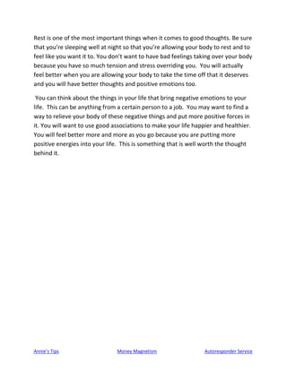 Annie’s Tips Money Magnetism Autoresponder Service
Rest is one of the most important things when it comes to good thoughts. Be sure
that you’re sleeping well at night so that you’re allowing your body to rest and to
feel like you want it to. You don’t want to have bad feelings taking over your body
because you have so much tension and stress overriding you. You will actually
feel better when you are allowing your body to take the time off that it deserves
and you will have better thoughts and positive emotions too.
You can think about the things in your life that bring negative emotions to your
life. This can be anything from a certain person to a job. You may want to find a
way to relieve your body of these negative things and put more positive forces in
it. You will want to use good associations to make your life happier and healthier.
You will feel better more and more as you go because you are putting more
positive energies into your life. This is something that is well worth the thought
behind it.
 