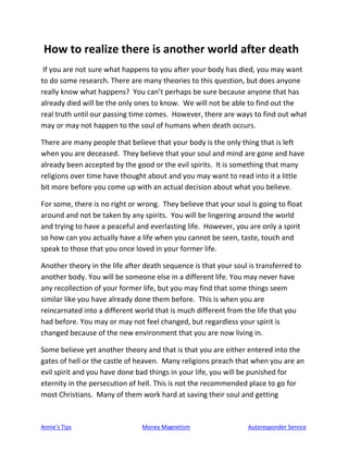 Annie’s Tips Money Magnetism Autoresponder Service
How to realize there is another world after death
If you are not sure what happens to you after your body has died, you may want
to do some research. There are many theories to this question, but does anyone
really know what happens? You can’t perhaps be sure because anyone that has
already died will be the only ones to know. We will not be able to find out the
real truth until our passing time comes. However, there are ways to find out what
may or may not happen to the soul of humans when death occurs.
There are many people that believe that your body is the only thing that is left
when you are deceased. They believe that your soul and mind are gone and have
already been accepted by the good or the evil spirits. It is something that many
religions over time have thought about and you may want to read into it a little
bit more before you come up with an actual decision about what you believe.
For some, there is no right or wrong. They believe that your soul is going to float
around and not be taken by any spirits. You will be lingering around the world
and trying to have a peaceful and everlasting life. However, you are only a spirit
so how can you actually have a life when you cannot be seen, taste, touch and
speak to those that you once loved in your former life.
Another theory in the life after death sequence is that your soul is transferred to
another body. You will be someone else in a different life. You may never have
any recollection of your former life, but you may find that some things seem
similar like you have already done them before. This is when you are
reincarnated into a different world that is much different from the life that you
had before. You may or may not feel changed, but regardless your spirit is
changed because of the new environment that you are now living in.
Some believe yet another theory and that is that you are either entered into the
gates of hell or the castle of heaven. Many religions preach that when you are an
evil spirit and you have done bad things in your life, you will be punished for
eternity in the persecution of hell. This is not the recommended place to go for
most Christians. Many of them work hard at saving their soul and getting
 