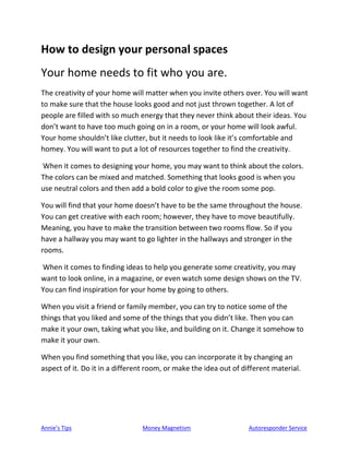 Annie’s Tips Money Magnetism Autoresponder Service
How to design your personal spaces
Your home needs to fit who you are.
The creativity of your home will matter when you invite others over. You will want
to make sure that the house looks good and not just thrown together. A lot of
people are filled with so much energy that they never think about their ideas. You
don’t want to have too much going on in a room, or your home will look awful.
Your home shouldn’t like clutter, but it needs to look like it’s comfortable and
homey. You will want to put a lot of resources together to find the creativity.
When it comes to designing your home, you may want to think about the colors.
The colors can be mixed and matched. Something that looks good is when you
use neutral colors and then add a bold color to give the room some pop.
You will find that your home doesn’t have to be the same throughout the house.
You can get creative with each room; however, they have to move beautifully.
Meaning, you have to make the transition between two rooms flow. So if you
have a hallway you may want to go lighter in the hallways and stronger in the
rooms.
When it comes to finding ideas to help you generate some creativity, you may
want to look online, in a magazine, or even watch some design shows on the TV.
You can find inspiration for your home by going to others.
When you visit a friend or family member, you can try to notice some of the
things that you liked and some of the things that you didn’t like. Then you can
make it your own, taking what you like, and building on it. Change it somehow to
make it your own.
When you find something that you like, you can incorporate it by changing an
aspect of it. Do it in a different room, or make the idea out of different material.
 