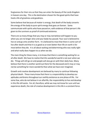 Annie’s Tips Money Magnetism Autoresponder Service
forgiveness for their sins so that they can enter the beauty of the Lords Kingdom
in heaven one day. This is the destination chosen for the good spirits that have
lived a life of greatness and goodness.
Some believe that because all matter is energy, that death of the body converts
the energy of the body to pure spirit energy that goes on forever. Some
communicate with spirits who have passed on, with evidence of that person’s life
given to the survivors as proof of continued existence.
There are so many things that you may or may not believe will happen to you
when you are no longer alive and your body has passed. Your soul is believed to
live on and go onto another form. It is believed to most that there is some sort of
live after death and that it is as good as or even better than life on earth is for
most before they die. It is all about waiting and determining who was really right
and what really does happen to us when we die.
The main thing for these many, is to know that there is something waiting for us
all after death. We have to realize that this wonderful world is not over when we
die. Things will still go on and people will also go on with their daily lives. Many
believe that there is another world out there for the deceased and it may or may
not be something far more wonderful than what we have ever imagined.
Growth and creative development are believed by many to continue following
physical death. These many know that there is a responsibility to develop our
aptitudes and brains throughout our earthly existence as one phase of life. For
some few, who do not believe in an afterlife, the responsibility to live and develop
in this life still exists. For all, therefore, while we may not know for sure until we
experience death, the role of creative development in this life is a constant force.
 