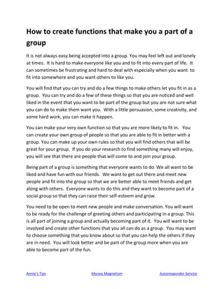 Annie’s Tips Money Magnetism Autoresponder Service
How to create functions that make you a part of a
group
It is not always easy being accepted into a group. You may feel left out and lonely
at times. It is hard to make everyone like you and to fit into every part of life. It
can sometimes be frustrating and hard to deal with especially when you want to
fit into somewhere and you want others to like you.
You will find that you can try and do a few things to make others let you fit in as a
group. You can try and do a few of these things so that you are noticed and well
liked in the event that you want to be part of the group but you are not sure what
you can do to make them want you. With a little persuasion, some creativity, and
some hard work, you can make it happen.
You can make your very own function so that you are more likely to fit in. You
can create your own group of people so that you are able to fit in better with a
group. You can make up your own rules so that you will find others that will be
great for your group. If you do your research to find something many will enjoy,
you will see that there are people that will come to and join your group.
Being part of a group is something that everyone wants to do. We all want to be
liked and have fun with our friends. We want to get out there and meet new
people and fit into the group so that we are better able to meet friends and get
along with others. Everyone wants to do this and they want to become part of a
social group so that they can raise their self-esteem and grow.
You need to be open to meet new people and make conversation. You will want
to be ready for the challenge of greeting others and participating in a group. This
is all part of joining a group and actually becoming part of it. You will want to be
involved and create other functions that you all can do as a group. You may want
to choose something that you know about so that you can help the others if they
are in need. You will look better and be part of the group more when you are
able to become part of the fun.
 