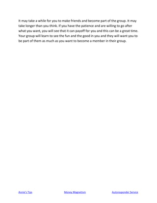 Annie’s Tips Money Magnetism Autoresponder Service
It may take a while for you to make friends and become part of the group. It may
take longer than you think. If you have the patience and are willing to go after
what you want, you will see that it can payoff for you and this can be a great time.
Your group will learn to see the fun and the good in you and they will want you to
be part of them as much as you want to become a member in their group.
 
