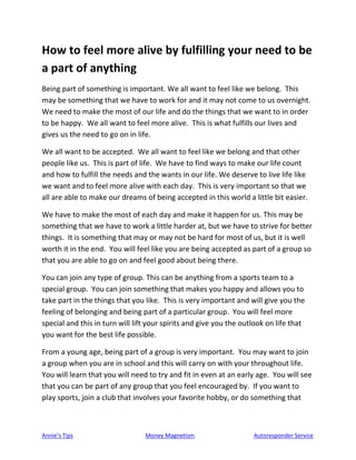 Annie’s Tips Money Magnetism Autoresponder Service
How to feel more alive by fulfilling your need to be
a part of anything
Being part of something is important. We all want to feel like we belong. This
may be something that we have to work for and it may not come to us overnight.
We need to make the most of our life and do the things that we want to in order
to be happy. We all want to feel more alive. This is what fulfills our lives and
gives us the need to go on in life.
We all want to be accepted. We all want to feel like we belong and that other
people like us. This is part of life. We have to find ways to make our life count
and how to fulfill the needs and the wants in our life. We deserve to live life like
we want and to feel more alive with each day. This is very important so that we
all are able to make our dreams of being accepted in this world a little bit easier.
We have to make the most of each day and make it happen for us. This may be
something that we have to work a little harder at, but we have to strive for better
things. It is something that may or may not be hard for most of us, but it is well
worth it in the end. You will feel like you are being accepted as part of a group so
that you are able to go on and feel good about being there.
You can join any type of group. This can be anything from a sports team to a
special group. You can join something that makes you happy and allows you to
take part in the things that you like. This is very important and will give you the
feeling of belonging and being part of a particular group. You will feel more
special and this in turn will lift your spirits and give you the outlook on life that
you want for the best life possible.
From a young age, being part of a group is very important. You may want to join
a group when you are in school and this will carry on with your throughout life.
You will learn that you will need to try and fit in even at an early age. You will see
that you can be part of any group that you feel encouraged by. If you want to
play sports, join a club that involves your favorite hobby, or do something that
 
