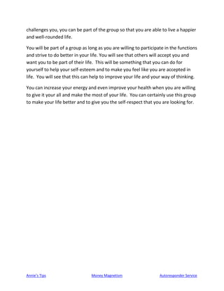Annie’s Tips Money Magnetism Autoresponder Service
challenges you, you can be part of the group so that you are able to live a happier
and well-rounded life.
You will be part of a group as long as you are willing to participate in the functions
and strive to do better in your life. You will see that others will accept you and
want you to be part of their life. This will be something that you can do for
yourself to help your self-esteem and to make you feel like you are accepted in
life. You will see that this can help to improve your life and your way of thinking.
You can increase your energy and even improve your health when you are willing
to give it your all and make the most of your life. You can certainly use this group
to make your life better and to give you the self-respect that you are looking for.
 