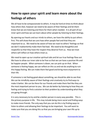 Annie’s Tips Money Magnetism Autoresponder Service
How to open your spirit and learn more about the
feelings of others
We all have to be compassionate to others. It may be hard at times to think about
how others feel, however we need to be aware of their feelings and let them
know that we are listening and there for them when needed. It is all part of our
inner spirit and how we can learn about other people by listening to their feelings.
By opening our hearts and our minds to others, we have the ability to put others
first. This will show that we care how other people feel and that they are
important to us. We need to be aware of how we react to others’ feelings so that
we don’t inadvertently make them feel bad. We need to be thoughtful and
respectful so that they have the respect they deserve from us. How we treat
others will reflect on how others treat us.
We need to open up our creative spiritual side and let our true feelings flow out.
We have to allow our inner side to be free so that we can have a positive life and
be happier people. When someone is down, we can pick up on that. When
someone is feeling happy, we can reflect on this so and not do anything to ruin
this happy feeling. We can make them feel good and bring more enjoyment to
their life.
If someone is not feeling good about something, we should be able to see that.
We can be mindfully aware of their feelings and creatively try to find ways to
make it better. We can be there for our friends and make them feel like they are
the most important person to you. We can do better by listening to how they are
feeling and trying to find a solution to their problem by understanding what they
are going through.
It is very necessary to try and be a better person in every way possible. This is
the primary purpose in life. This may include being more social and finding ways
to make more friends. The only way that you can do this is by finding ways to
listen to others and allowing their feelings to be important. You will want to
make sure that you are doing this so that you are bringing your own life up to
 
