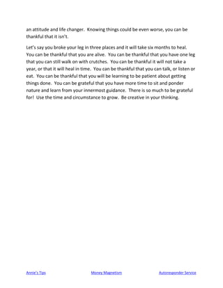 Annie’s Tips Money Magnetism Autoresponder Service
an attitude and life changer. Knowing things could be even worse, you can be
thankful that it isn’t.
Let’s say you broke your leg in three places and it will take six months to heal.
You can be thankful that you are alive. You can be thankful that you have one leg
that you can still walk on with crutches. You can be thankful it will not take a
year, or that it will heal in time. You can be thankful that you can talk, or listen or
eat. You can be thankful that you will be learning to be patient about getting
things done. You can be grateful that you have more time to sit and ponder
nature and learn from your innermost guidance. There is so much to be grateful
for! Use the time and circumstance to grow. Be creative in your thinking.
 