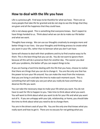 Annie’s Tips Money Magnetism Autoresponder Service
How to deal with the life you have
Life is a precious gift. Find ways to be thankful for what we have. There are so
many people that take life for granted and do not stop to see the things that they
are given and all the happiness that they could have.
Life is not always good. This is something that everyone knows. Don’t expect to
have things handed to us. Think about what we can do to make our life better
and what we want.
Thoughts have energy. We can use our thoughts creatively to energize more and
better things in our lives. Use your thoughts and thinking process to create what
you want in your life, rather than to bemoan what you don’t yet have.
Some will choose to deal with their problems and try to find creative ways to fix
them. This is the best thing that you can do. You do not want to ignore them
because all this will do is preserve them for another day. The sooner you deal
with your problems, the better off you can expect things to be.
If you are having a hard time dealing with the life that you have, choose to realize
that there are things that you can do to change it. You are the only one that has
the power to turn your life around. You can make the most from the instances
that you are living in and take the time to make each moment count. This is
something that will make you see just what you really do have and that you
deserve the life you want.
You can take the necessary steps to make your life what you want. You do not
have to wait for life to happen to you. Take time to think about what you want.
You will want to think about what you want to do for your life and what you want
out of it. If you are unhappy with your job, relationship, or home, you should take
the time to think about what you need to do to change them.
You are in the drivers seat of your life. You are the only one that knows what you
really want and how to get it. There are no excuses for not getting what you
 