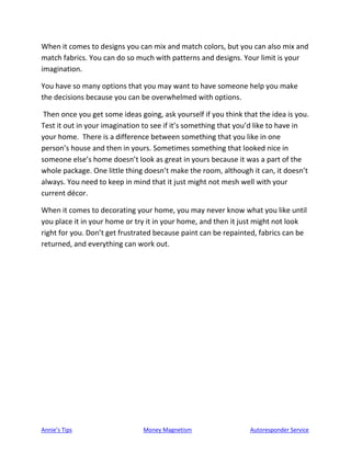 Annie’s Tips Money Magnetism Autoresponder Service
When it comes to designs you can mix and match colors, but you can also mix and
match fabrics. You can do so much with patterns and designs. Your limit is your
imagination.
You have so many options that you may want to have someone help you make
the decisions because you can be overwhelmed with options.
Then once you get some ideas going, ask yourself if you think that the idea is you.
Test it out in your imagination to see if it’s something that you’d like to have in
your home. There is a difference between something that you like in one
person’s house and then in yours. Sometimes something that looked nice in
someone else’s home doesn’t look as great in yours because it was a part of the
whole package. One little thing doesn’t make the room, although it can, it doesn’t
always. You need to keep in mind that it just might not mesh well with your
current décor.
When it comes to decorating your home, you may never know what you like until
you place it in your home or try it in your home, and then it just might not look
right for you. Don’t get frustrated because paint can be repainted, fabrics can be
returned, and everything can work out.
 
