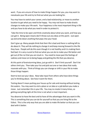 Annie’s Tips Money Magnetism Autoresponder Service
want. If you are unsure of how to make things happen for you, you may want to
reevaluate your life and try to find out what you are looking for.
You may have to switch your career, end a bad relationship, or move to another
location to get what you need to be happy. You may not have to make drastic
changes to make your life work. Your happiness is the most important thing in life
and you have to do what you need in order to protect it.
Take the time to be open and think creatively about what you want, and how you
can get it. Being open means don’t throw out any ideas at this point. Just open
up and write down anything that pops into your head.
Don’t give up. Many people think that their life is bad and there is nothing left to
do about it. They will do nothing to change it and keep moving forward in the life
they have. People will do this even though it is not healthy and it is making them
feel bad. It is very crucial to find out what you can do to make your life better and
get out of the rut that you are stuck in. You need to move past the feelings of
sadness and move on to being happy and getting the life that you deserve.
At this point of brainstorming ideas, just go with it. Don’t limit yourself. Don’t let
others limit you. Then take your list and pick out one or two ideas that really
resonate with you. Think of things you can change or shift in your life to make
those things happen.
Start to test out your ideas. Now take input from others who have done things
you’re thinking about. See how it went for them.
Testing doesn’t mean putting your house up for sale and moving without testing
the waters. You may want to visit a place or an idea or a job before you make a
move. Just remember this is your life. You may re-create it many times, so
getting everything right all the time is not what is most important.
You deserve to have the best and to have all the advantages that you want in life.
This is something that you can do for yourself so that you are living life to the
fullest. This is the only way that you are able to make life better so that you can
deal with it better.
 