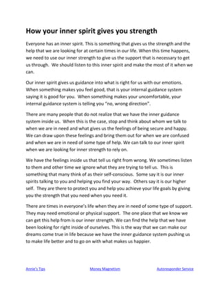 Annie’s Tips Money Magnetism Autoresponder Service
How your inner spirit gives you strength
Everyone has an inner spirit. This is something that gives us the strength and the
help that we are looking for at certain times in our life. When this time happens,
we need to use our inner strength to give us the support that is necessary to get
us through. We should listen to this inner spirit and make the most of it when we
can.
Our inner spirit gives us guidance into what is right for us with our emotions.
When something makes you feel good, that is your internal guidance system
saying it is good for you. When something makes your uncomfortable, your
internal guidance system is telling you “no, wrong direction”.
There are many people that do not realize that we have the inner guidance
system inside us. When this is the case, stop and think about whom we talk to
when we are in need and what gives us the feelings of being secure and happy.
We can draw upon these feelings and bring them out for when we are confused
and when we are in need of some type of help. We can talk to our inner spirit
when we are looking for inner strength to rely on.
We have the feelings inside us that tell us right from wrong. We sometimes listen
to them and other time we ignore what they are trying to tell us. This is
something that many think of as their self-conscious. Some say it is our inner
spirits talking to you and helping you find your way. Others say it is our higher
self. They are there to protect you and help you achieve your life goals by giving
you the strength that you need when you need it.
There are times in everyone’s life when they are in need of some type of support.
They may need emotional or physical support. The one place that we know we
can get this help from is our inner strength. We can find the help that we have
been looking for right inside of ourselves. This is the way that we can make our
dreams come true in life because we have the inner guidance system pushing us
to make life better and to go on with what makes us happier.
 