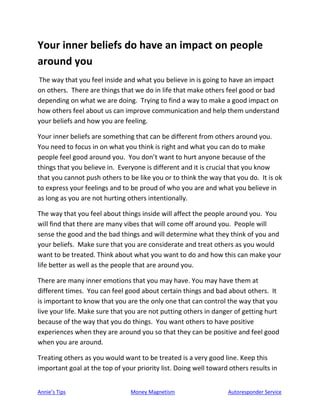 Annie’s Tips Money Magnetism Autoresponder Service
Your inner beliefs do have an impact on people
around you
The way that you feel inside and what you believe in is going to have an impact
on others. There are things that we do in life that make others feel good or bad
depending on what we are doing. Trying to find a way to make a good impact on
how others feel about us can improve communication and help them understand
your beliefs and how you are feeling.
Your inner beliefs are something that can be different from others around you.
You need to focus in on what you think is right and what you can do to make
people feel good around you. You don’t want to hurt anyone because of the
things that you believe in. Everyone is different and it is crucial that you know
that you cannot push others to be like you or to think the way that you do. It is ok
to express your feelings and to be proud of who you are and what you believe in
as long as you are not hurting others intentionally.
The way that you feel about things inside will affect the people around you. You
will find that there are many vibes that will come off around you. People will
sense the good and the bad things and will determine what they think of you and
your beliefs. Make sure that you are considerate and treat others as you would
want to be treated. Think about what you want to do and how this can make your
life better as well as the people that are around you.
There are many inner emotions that you may have. You may have them at
different times. You can feel good about certain things and bad about others. It
is important to know that you are the only one that can control the way that you
live your life. Make sure that you are not putting others in danger of getting hurt
because of the way that you do things. You want others to have positive
experiences when they are around you so that they can be positive and feel good
when you are around.
Treating others as you would want to be treated is a very good line. Keep this
important goal at the top of your priority list. Doing well toward others results in
 