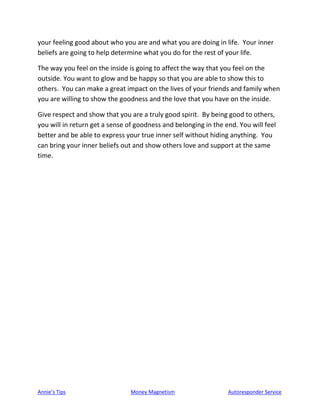 Annie’s Tips Money Magnetism Autoresponder Service
your feeling good about who you are and what you are doing in life. Your inner
beliefs are going to help determine what you do for the rest of your life.
The way you feel on the inside is going to affect the way that you feel on the
outside. You want to glow and be happy so that you are able to show this to
others. You can make a great impact on the lives of your friends and family when
you are willing to show the goodness and the love that you have on the inside.
Give respect and show that you are a truly good spirit. By being good to others,
you will in return get a sense of goodness and belonging in the end. You will feel
better and be able to express your true inner self without hiding anything. You
can bring your inner beliefs out and show others love and support at the same
time.
 