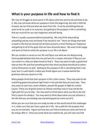 Annie’s Tips Money Magnetism Autoresponder Service
What is your purpose in life and how to find it
We may all struggle at some point in life about what we want to do and how to do
it. We may not know what our purpose is from the beginning, but with a little bit
of work, we can find out what we want from life. It can be something that we
want to do as a job or as a person, but getting to the purpose in life is something
that we must do for our own happiness and well-being.
There is usually a purpose behind everything. We may think about doing
something and we may not know if we should or not. There are things that hold
us back in life that we should not let them prevent us from finding our happiness
and getting to all of the goals that we have dreamed about. We want to be happy
and want to find out what the purpose in our life is all about.
We can conduct a survey on our life and figure out what we are doing wrong.
Some people believe that they are put here for a reason and even if they are not
sure what it is, they are determined to find it. They may want to take a good hard
look at their life and find something that they think would be beneficial to others
and to themselves as well. Getting to the purpose in life is something that is not
easy, but it is well worth it when you finally figure out a reason behind the
greatness that you deserve in life.
Many people think that their purpose in life is their career. They may want to do
something great and achieve high honor in the job that they do every day. They
may want to save lives, teach children, preach the gospel or fight for certain
causes. These are all great careers to choose and they may or may not be the
right path for you to take. You may want to think about what you like to do and
find a reason for doing it. You may want to think about what you can achieve in
the life that you are leading now and what good can come out of it.
When you are sure that you are ready to take on the world and all the challenges
in it, make sure that you have a goal set in life. Set a path for the purpose that
you are on and why. Figure out how you can find out what you were put here to
do and go after it. Once you know what you need to do, you will soon see that
 