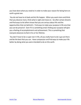 Annie’s Tips Money Magnetism Autoresponder Service
you have done what you need to in order to make your reason for being here on
earth a great one.
You do not have to sit back and let life happen. When you want more and think
that you deserve more, think what is right and move on. Go after certain dreams
and find ways to let others know that you are serious about life and the
opportunities that are behind it. Find ways to make your purpose in life one that
you can be proud of. Even if it is something small, finding your purpose will give
you a feeling of accomplishment and achievement. This is something that
everyone deserves to feel in his or her lifetime.
You don’t have to be a super star in life, all you really have to do is go out there
and be the best that you can. Have compassion and find ways to make your life
better by doing what you were intended to do on this earth.
 