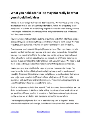 Annie’s Tips Money Magnetism Autoresponder Service
What you hold dear in life may not really be what
you should hold dear
There are many things that we hold dear in our life. We may have special family
members or friends that are very important to us. When we are putting these
people first in our life, we are showing respect and love for them as they deserve.
Share hopes and dreams with these people and give them the love and respect
that they deserve in life.
However, we do not want to be putting all our time and effort into these people
because they are not the only things in life that we have to think about. We need
to put focus on ourselves and what we can do to make our own life better.
Some people hold material things in life dear to them. They may have a certain
passion for their clothes, car, jewelry, and many other materialistic things that
have no real meaning for life to them. We may not be using our best judgment
when all we have to think about is what we can get out of life and not what we
put into it. We can’t take the material things with us when we go. We need to put
them aside and move on to other more important things to concentrate on.
Having love and peace in life is far more important than material things. To
experience the feeling of being loved and giving love as well is precious and
valuable. These are things that we need to hold dear to our hearts so that we are
able to be more complete in life and to have what we need. We can make
memories with our friend and family members. These memories are going to be
something that we have for a long time to come.
Goals are important to hold dear as well. Think about our future and what we can
do to better improve it. We have to be willing to put some hard work into what
we want from life and go after it from there. Set these goals and make them a
reality so that we are better able to make a better life for ourselves.
There are plenty of people that are in a relationship that is no good. These
relationships are what can damage their life and make them feel bad about who
 