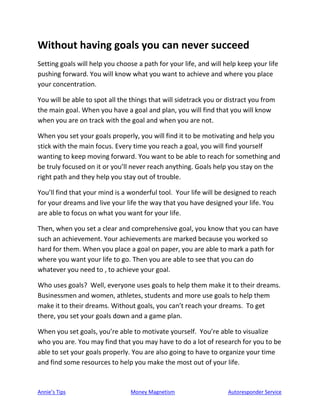 Annie’s Tips Money Magnetism Autoresponder Service
Without having goals you can never succeed
Setting goals will help you choose a path for your life, and will help keep your life
pushing forward. You will know what you want to achieve and where you place
your concentration.
You will be able to spot all the things that will sidetrack you or distract you from
the main goal. When you have a goal and plan, you will find that you will know
when you are on track with the goal and when you are not.
When you set your goals properly, you will find it to be motivating and help you
stick with the main focus. Every time you reach a goal, you will find yourself
wanting to keep moving forward. You want to be able to reach for something and
be truly focused on it or you’ll never reach anything. Goals help you stay on the
right path and they help you stay out of trouble.
You’ll find that your mind is a wonderful tool. Your life will be designed to reach
for your dreams and live your life the way that you have designed your life. You
are able to focus on what you want for your life.
Then, when you set a clear and comprehensive goal, you know that you can have
such an achievement. Your achievements are marked because you worked so
hard for them. When you place a goal on paper, you are able to mark a path for
where you want your life to go. Then you are able to see that you can do
whatever you need to , to achieve your goal.
Who uses goals? Well, everyone uses goals to help them make it to their dreams.
Businessmen and women, athletes, students and more use goals to help them
make it to their dreams. Without goals, you can’t reach your dreams. To get
there, you set your goals down and a game plan.
When you set goals, you’re able to motivate yourself. You’re able to visualize
who you are. You may find that you may have to do a lot of research for you to be
able to set your goals properly. You are also going to have to organize your time
and find some resources to help you make the most out of your life.
 