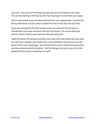 Annie’s Tips Money Magnetism Autoresponder Service
you want. You want to find things that give you joy and bring you more alive.
This can be anything in life that you feel has meaning to it and makes you happy.
Take in each day that you are alive and think of it as an opportunity. You will not
be around forever and you want to make the most of each day that you have.
If you are sharing that life with someone else, you will want to find ways to
include them and make memories that will last forever. This can be with your
partner, friend, child or even someone that you work with.
Make life better for everyone and feel more alive with each breath that you take.
You will have a happier and maybe even a much healthier life when you use the
good in life to your advantage. You will find more success and be the person that
you have always wanted to become. See the changes not just in you, but in the
people that you touch on daily basis as well.
 