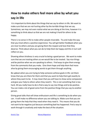 Annie’s Tips Money Magnetism Autoresponder Service
How to make others feel more alive by what you
say in life
It is important to think about the things that we say to others in life. We want to
make sure that we are not hurting other by the terrible things that we say.
Sometimes, we may not even realize what we are doing at the time, however it is
something to think about so that we are not making it hard for others to be
happy.
There is no sense in life to make other people miserable. Try and make the way
that you treat others a positive experience. You will get better feedback when you
are nicer to others and you are giving them the respect and love that they
deserve. Think about what you can do to help them be happy and this in turn will
reflect on you.
Showing others kindness is very crucial to being a good person. We want to make
sure that we are treating others as we would like to be treated. Say nice things
and be positive when we are speaking to others. Find ways to give them energy
from the comments that you make. Give them hope and help them feel more
alive by giving them encouraging words to get them through anything.
Be upbeat when you are trying to help someone achieve goals in life. Let them
know that you are there for them and that you want to help them get exactly to
where they want to be. It may mean that you will have to show some compassion
and give your help to others when they need it. This is not something that is too
hard. All you really have to do is find a way to say nice things and to be positive.
You can make a lot of good come from the positive things that you say to another
person.
Giving great talks that will show enthusiasm and life is something to do when you
can. It will make no difference whom you are talking to. Make sure that you are
giving them the help that they need when they need it. This means that you do
not want to be negative just because something bad has happened. Find a way to
work through it creatively and make the best of the situation.
 