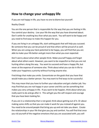 Annie’s Tips Money Magnetism Autoresponder Service
How to change your unhappy life
If you are not happy in life, you have no one to blame but yourself.
Reality Check!
You are the one person that is responsible for the way that you are feeling in life.
You control your destiny. Live your life the way that you have dreamed about.
Don’t settle for anything less than what you want. You will want to be happy and
you need to find ways to make this happen for you.
If you are living in an unhappy life, start setting goals that will help you succeed.
Be someone that you can be proud of and that others will be proud of as well.
When you are using your best potential to be happy, you will find that you are
able to make your life better and get more than what you ever expected.
Don’t worry about what other people think. Make yourself happy and forget
about what others want. However, you want to be respectful so that you are not
hurting others along the way. You want to succeed and have a happy life, but
never at the expense of someone else. Think about what you can do in life to
make your happiness a priority without hurting anyone else.
Find things that make you smile. Concentrate on the goals that you have that
would make you a better person. You may want to find ways to be successful.
This may mean that you have to further your education and get a better job. You
may find that you are not happy in your career and this can be something that
makes you very unhappy in life. If you want to be happier, think about what you
really want to do and go after it. This will get you the self-respect and courage
that you have been looking for.
If you are in a relationship that is not good, think about getting out of it. Or about
making some shifts so that you can make it work for you instead of against you.
You need to be around people that bring you up and not take you down. Create
the relationships in your life that give you joy and comfort. You will find that once
you rid yourself of the negative emotions that you are associated with, you will
 