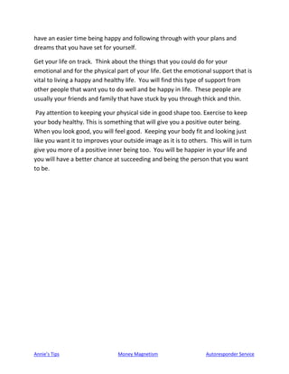 Annie’s Tips Money Magnetism Autoresponder Service
have an easier time being happy and following through with your plans and
dreams that you have set for yourself.
Get your life on track. Think about the things that you could do for your
emotional and for the physical part of your life. Get the emotional support that is
vital to living a happy and healthy life. You will find this type of support from
other people that want you to do well and be happy in life. These people are
usually your friends and family that have stuck by you through thick and thin.
Pay attention to keeping your physical side in good shape too. Exercise to keep
your body healthy. This is something that will give you a positive outer being.
When you look good, you will feel good. Keeping your body fit and looking just
like you want it to improves your outside image as it is to others. This will in turn
give you more of a positive inner being too. You will be happier in your life and
you will have a better chance at succeeding and being the person that you want
to be.
 